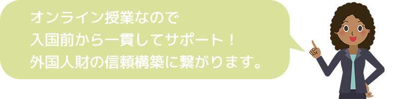 オンライン授業なので 入国前から一貫してサポート! 外国人財の信頼構築に繋がります。